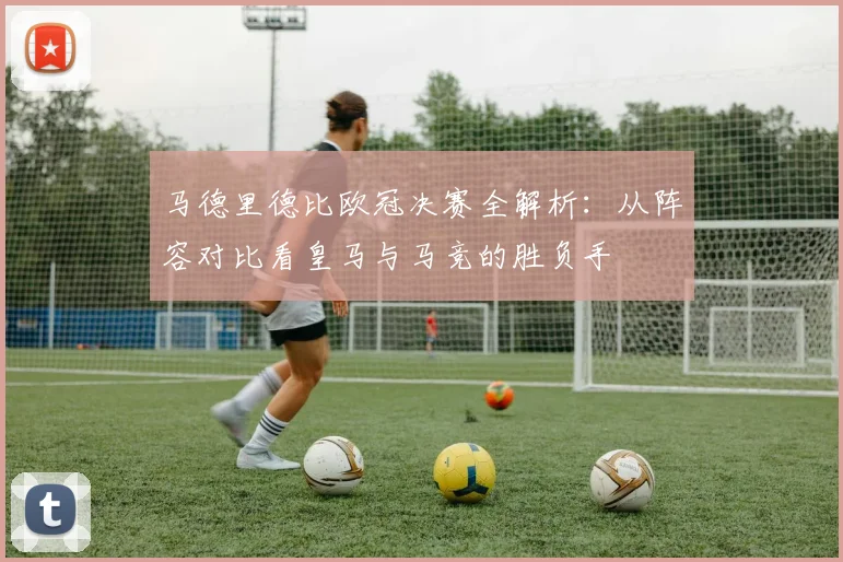 马德里德比欧冠决赛全解析:从阵容对比看皇马与马竞的胜负手
