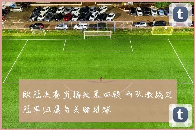 欧冠决赛直播结果回顾 两队激战定冠军归属与关键进球