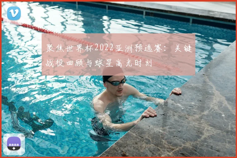 聚焦世界杯2022亚洲预选赛：关键战役回顾与球星高光时刻