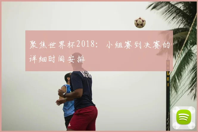 聚焦世界杯2018：小组赛到决赛的详细时间安排