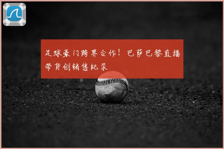 足球豪门跨界合作！巴萨巴黎直播带货创销售纪录