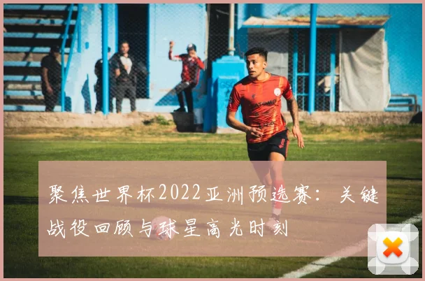 聚焦世界杯2022亚洲预选赛:关键战役回顾与球星高光时刻