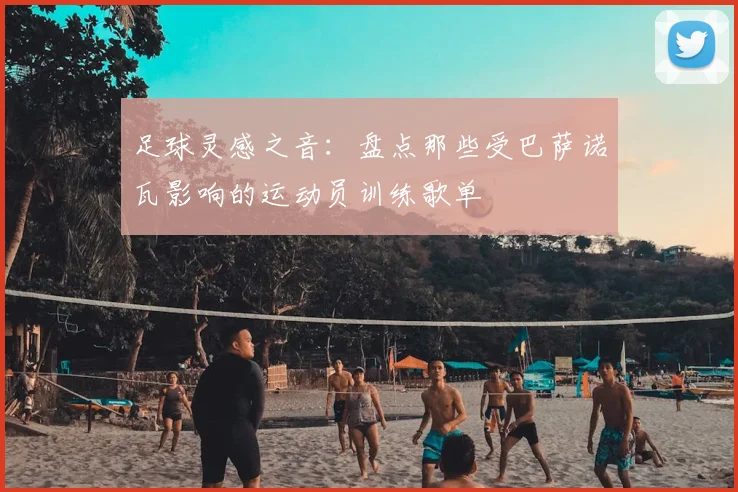 足球灵感之音：盘点那些受巴萨诺瓦影响的运动员训练歌单