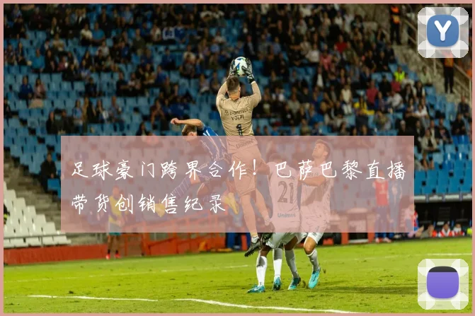 足球豪门跨界合作！巴萨巴黎直播带货创销售纪录